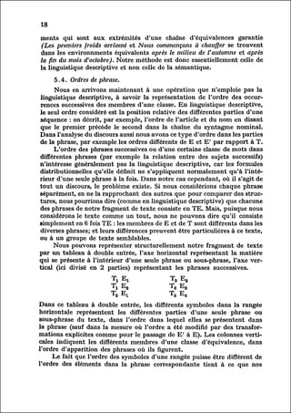 18

ments qui sont aux extrémités d'une chaîne d'équivalences garantie
(Les premiers froids arrivent et Nous commençons à chauffer se trouvent
dans les environnments équivalents après le milieu de l'automne et après
la fin du mois d'octobre). Notre méthode est donc essentiellement celle de
la linguistique descriptive et non celle de la sémantique.

     5.4. Ordres de phrase.
      Nous en arrivons maintenant à une opération que n'emploie pas la
linguistique descriptive, à savoir la représentation de l'ordre des occur
rences successives des membres d'une classe. En linguistique descriptive,
le seul ordre considéré est la position relative des différentes parties d'une
 séquence : on décrit, par exemple, l'ordre de l'article et du nom en disant
 que le premier précède le second dans la chaîne du syntagme nominal.
Dans l'analyse du discours aussi nous avons ce type d'ordre dans les parties
de la phrase, par exemple les ordres différents de E et E' par rapport à T.
      L'ordre des phrases successives ou d'une certaine classe de mots dans
différentes phrases (par exemple la relation entre des sujets successifs)
n'intéresse généralement pas la linguistique descriptive, car les formules
distributionnelles qu'elle définit ne s'appliquent normalement qu'à l'inté
rieur d'une seule phrase à la fois. Dans notre cas cependant, où il s'agit de
tout un discours, le problème existe. Si nous considérions chaque phrase
séparément, en ne la rapprochant des autres que pour comparer des struc
tures, nous pourrions dire (comme en linguistique descriptive) que chacune
des phrases de notre fragment de texte consiste en TE. Mais, puisque nous
considérons le texte comme un tout, nous ne pouvons dire qu'il consiste
simplement en 6 fois TE : les membres de E et de T sont différents dans les
diverses phrases; et leurs différences preuvent être particulières à ce texte,
ou à un groupe de texte semblables.
      Nous pouvons représenter structurellement notre fragment de texte
par un tableau à double entrée, l'axe horizontal représentant la matière
qui se présente à l'intérieur d'une seule phrase ou sous-phrase, l'axe ver
tical (ici divisé en 2 parties) représentant les phrases successives.

                        Ti Ex                T3 E2



Dans ce tableau à double entrée, les différents symboles dans la rangée
horizontale représentent les différentes parties d'une seule phrase ou
sous-phrase du texte, dans l'ordre dans lequel elles se présentent dans
la phrase (sauf dans la mesure où l'ordre a été modifié par des transfor
mations explicites comme pour le passage de E' à E). Les colonnes verti
cales indiquent les différents membres d'une classe d'équivalence, dans
l'ordre d'apparition des phrases où ils figurent.
     Le fait que l'ordre des symboles d'une rangée puisse être différent de
l'ordre des éléments dans la phrase correspondante tient à ce que nos
 