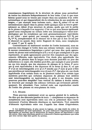19

connaissances linguistiques de la structure de phrase nous permettent
de traiter les éléments indépendamment de leur ordre. C'est ce que nous
faisons quand nous ne tenons pas compte dans nos symboles d'un ordre
automatique et qui réapparaîtrait dès la retraduction de nos symboles en
langue, — par exemple nous incluons mais... dans E4 même s'il en est
nécessairement séparé dans la phrase réelle (puisque mais se trouve géné
ralement        au début d'une structure de phrase, quelle que soit la partie
de la phrase à laquelle il se rapporte). C'est ce que nous faisons également
quand nous remplaçons un certain ordre non automatique à valeur mor
phologique        par les morphèmes qui sont grammaticalement équivalents
à cet ordre : ainsi quand, par exemple, nous remplaçons NXV N2 par
N2 V* Nj_ (remplacement de le chasseur tue le lion par le lion est tué par
le chasseur) ou quand, dans notre fragment de texte, nous remplaçons
 E' avant T par E après T.
           Contrairement au traitement cavalier de l'ordre horizontal, nous ne
 pouvons rien changer à l'ordre dans une colonne verticale : nous n'avons
 là aucune connaissance linguistique a priori qui nous dise quels agence
 ments de phrase sont automatiques (s'il y en a) et par conséquent à ne pas
 représenter, ni quels agencements peuvent être remplacés par des agen
 cements       différents, mais équivalents. Une étude plus approfondie des
 séquences de phrases dans la langue nous donnera peut-être un jour des
 indications à ce sujet; elle établira peut-être, par exemple et pour prendre
 un cas très simple, que des séquences de phrases de la forme P parce
 que Q sont équivalentes à des séquences de la forme Q donc P, ou que
 P et Q est interchangeable avec Q et P (tandis que P mais Q peut n'être
 pas pareillement interchangeable avec Q mais P) 6. Qui plus est, une étude
 approfondie d'un certain texte ou de plusieurs textes d'un certain type
 montrera peut-être que certaines séquences de phrases tout entières
 sont interchangeables ou équivalentes; et, grâce à ces données, nous
 pourrons peut-être simplifier l'axe vertical du tableau à double entrée,
 en trouvant par exemple des schemes verticaux qui reviennent périod
 iquement.       En attendant, l'axe vertical reste une reproduction exacte
 de l'ordre des phrases ou sous-phrases du texte.

     5.5. Résumé.
        Nous pouvons maintenant avoir un aperçu général de la méthode.
On dira que des éléments (parties de texte — morphèmes ou séquences de
morphèmes) sont équivalents entre eux s'ils se présentent dans l'env
ironnement    d'autres éléments identiques ou équivalents. Tout ensemble
d'éléments équivalents entre eux s'appelle une classe d'équivalence.

     6. Les mathématiques, et plus encore la logique, ont déjà établi des ordres de
phrase spécifiques qui sont équivalents. On peut redécouvrir linguistiquement cette
équivalence en trouvant que la distribution de chaque phrase est équivalente à celle
des autres. Mais nous cherchons plutôt ici à découvrir d'autres équivalences que celles
que nous savons déjà faire partie du système.
 