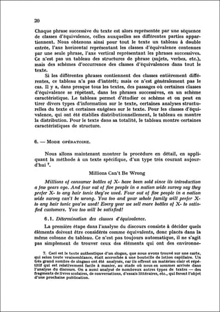 20

Chaque phrase successive du texte est alors représentée par une séquence
de classes d'équivalence, celles auxquelles ses différentes parties appar
tiennent.     Nous obtenons ainsi pour tout le texte un tableau à double
entrée, l'axe horizontal représentant les classes d'équivalence contenues
par une seule phrase, l'axe vertical représentant les phrases successives.
Ce n'est pas un tableau des structures de phrase (sujets, verbes, etc.),
mais des schemes d'occurrence des classes d'équivalences dans tout le
texte.
        Si les différentes phrases contiennent des classes entièrement diffé
rentes,     ce tableau n'a pas d'intérêt; mais ce n'est généralement pas le
cas. Il y a, dans presque tous les textes, des passages où certaines classes
d'équivalence se répètent, dans les phrases successives, en un scheme
caractéristique. Le tableau permet d'étudier ce scheme et on peut en
tirer divers types d'information sur le texte, certaines analyses structur
elles texte et certaines exégèses sur le texte. Pour les classes d'équi
          du
valence,     qui ont été établies distributionnellement, le tableau en montre
la distribution. Pour le texte dans sa totalité, le tableau montre certaines
caractéristiques de structure.


6. — Mode opératoire.

    Nous allons maintenant montrer la procédure en détail, en appli
quant la méthode à un texte spécifique, d'un type très courant aujour
d'hui7.
                               Millions Can't Be Wrong
     Millions of consumer bottles of X- have been sold since its introduction
a few years ago. And four out of five people in a nation wide survey say they
prefer X- to any hair tonic they've used. Four out of five people in a nation
wide survey can't be wrong. You too and your whole family will prefer X-
to any hair tonic you've used! Every year we sell more bottles of X- to satis
fiedcustomers. You too will be satisfied!

     6.1. Détermination des classes d'équivalence.
    La première étape dans l'analyse du discours consiste à décider quels
éléments doivent être considérés comme équivalents, donc placés dans la
même colonne du tableau. Ce n'est pas toujours automatique, il ne s'agit
pas simplement de trouver ceux des éléments qui ont des environne-

     7. Ceci est le texte authentique d'un slogan, que nous avons trouvé sur une carte,
qui selon toute vraisemblance, était accrochée à une bouteille de lotion capillaire. Un
très grand nombre de slogans ont été analysés, car ils offrent un matériau clair et répét
itif qui est relativement facile à manier, au stade où nous en sommes arrivés dans
l'analyse du discours. On a aussi analysé de nombreux autres types de textes — des
fragments de livres scolaires, de conversations, d'essais littéraires, etc., qui feront l'objet
d'une prochaine publication.
 