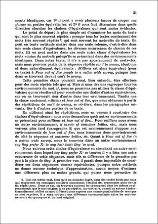 21

 ments identiques, car 1° il peut y avoir plusieurs façons de couper une
 phrase en parties équivalentes; et 2° il nous faut déterminer dans quelle
 direction chercher les chaînes d'équivalence qui sont moins évidentes.
           Le point de départ le plus simple est d'examiner les mots du texte
 qui sont le plus souvent répétés : presque tous les textes contiennent des
mots très souvent répétés 8, qui sont souvent les mots-clés du texte. On
 peut en toute certitude mettre dans une seule colonne, c'est-à-dire dans
 une seule classe d'équivalence, les diverses occurrences de chacun de ces
mots. Et on peut mettre dans une seule autre classe d'équivalence les
mots voisins du mot-clé puisqu'ils se présentent dans des environnements
 identiques. Dans notre texte, il n'y a pas apparemment de mots-clés;
mais nous pouvons partir de la séquence répétée can't be wrong, identique
et donc naturellement équivalente : Millions est alors équivalent (pour
 ce texte) à Four out of five people in a nation wide survey, puisque tous
 deux se trouvent devant can't be wrong.
           Cette première étape pourrait aussi, bien entendu, être effectuée
pour des mots répétés tels que of. Mais si nous devions regrouper tous les
environnements du mot of, nous ne pourrions pas utiliser la classe d'équi
valence qui en résulterait pour construire une chaîne d'autres équivalences,
car on ne trouverait rien d'autre dans leur environnement. Tandis que
la classe contenant millions et four out of five, que nous obtenons à partir
des répétitions de can't be wrong, se révélera, dans les paragraphes sui
 vants,      liée à d'autres parties de ce texte.
           En utilisant ainsi les répétitions, nous en venons à construire des
chaînes d'équivalence : nous nous demandons quels autres environnements
se présentent pour millions et four out of five... Pour millions nous avons
un autre environnement, à savoir of consumer bottles, etc., mais nous
verrons plus tard (paragraphe 9) que cet environnement s'oppose aux
 environnements de four out of five; nous laisserons donc provisoirement
de côté la séquence of consumer bottles, etc. Quant à Four out of five in
a nation wide survey, nous le trouvons dans un autre environnement
say they prefer X- to any hair tonic they 've used.
           Nous suivons cette chaîne d'équivalence en cherchant un autre env
ironnement        dans lequel say they prefer X- se trouve; il y a bien une autre
occurrence de cette séquence, mais elle se différencie de la première par
you à la place de they. A première vue, il paraît donc impossible de consi
dérer ces deux séquences comme équivalentes, puisque notre méthode
ne donne aucune technique d'approximation, aucun moyen d'estimer
une différence plus ou moins grande, qui puisse nous permettre de

            8. Ceci est même vrai, bien qu'à un moindre degré, dans des textes écrits par ceux
qui respectent les consignes scolaires concernant l'emploi des synonymes pour éviter
les répétitions. Dans ce cas, on trouvera souvent les synonymes dans les mêmes env
ironnements         que le mot originel à ne pas répéter. Au contraire, quand un auteur a inten
tionnellement         utilisé un mot différent pour exposer une nuance particulière de sens que
ce mot exprime, il y aura souvent une différence correspondante entre les environ
nements du synonyme et du mot originel.
 