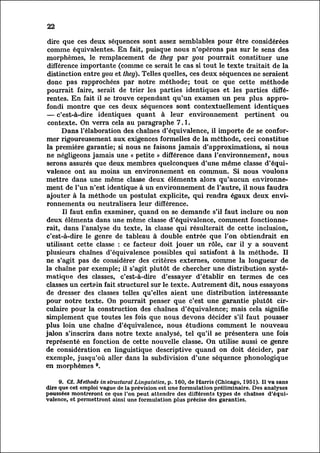 22

 dire que ces deux séquences sont assez semblables pour être considérées
 comme équivalentes. En fait, puisque nous n'opérons pas sur le sens des
morphèmes, le remplacement de they par you pourrait constituer une
 différence importante (comme ce serait le cas si tout le texte traitait de la
 distinction entre you et they). Telles quelles, ces deux séquences ne seraient
donc pas rapprochées par notre méthode; tout ce que cette méthode
pourrait faire, serait de trier les parties identiques et les parties diffé
rentes.         En fait il se trouve cependant qu'un examen un peu plus appro
fondi montre que ces deux séquences sont contextuellement identiques
— c'est-à-dire identiques quant à leur environnement pertinent ou
 contexte. On verra cela au paragraphe 7.1.
            Dans l'élaboration des chaînes d'équivalence, il importe de se confor
mer         rigoureusement aux exigences formelles de la méthode, ceci constitue
la première garantie; si nous ne faisons jamais d'approximations, si nous
ne négligeons jamais une « petite » différence dans l'environnement, nous
serons assurés que deux membres quelconques d'une même classe d'équi
valence ont au moins un environnement en commun. Si nous voulons
mettre dans une même classe deux éléments alors qu'aucun environne
ment          de l'un n'est identique à un environnement de l'autre, il nous faudra
ajouter à la méthode un postulat explicite, qui rendra égaux deux env
ironnements          ou neutralisera leur différence.
            Il faut enfin examiner, quand on se demande s'il faut inclure ou non
deux éléments dans une même classe d'équivalence, comment fonctionner
ait, l'analyse du texte, la classe qui résulterait de cette inclusion,
             dans
c'est-à-dire le genre de tableau à double entrée que l'on obtiendrait en
utilisant cette classe : ce facteur doit jouer un rôle, car il y a souvent
plusieurs chaînes d'équivalence possibles qui satisfont à la méthode. Il
ne s'agit pas de considérer des critères externes, comme la longueur de
la chaîne par exemple; il s'agit plutôt de chercher une distribution syst
ématique          des classes, c'est-à-dire d'essayer d'établir en termes de ces
classes un certain fait structurel sur le texte. Autrement dit, nous essayons
de dresser des classes telles qu'elles aient une distribution intéressante
pour notre texte. On pourrait penser que c'est une garantie plutôt cir
culaire        pour la construction des chaînes d'équivalence; mais cela signifie
simplement que toutes les fois que nous devons décider s'il faut pousser
plus loin une chaîne d'équivalence, nous étudions comment le nouveau
jalon s'inscrira dans notre texte analysé, tel qu'il se présentera une fois
représenté en fonction de cette nouvelle classe. On utilise aussi ce genre
de considération en linguistique descriptive quand on doit décider, par
exemple, jusqu'où aller dans la subdivision d'une séquence phonologique
en morphèmes 9.

      9. Cf. Methods in structural Linguistics, p. 160, de Harris (Chicago, 1951). Il va sans
dire que cet emploi vague de la prévision est une formulation préliminaire. Des analyses
poussées montreront ce que l'on peut attendre des différents types de chaînes d'équi
valence, et permettront ainsi une formulation plus précise des garanties.
 