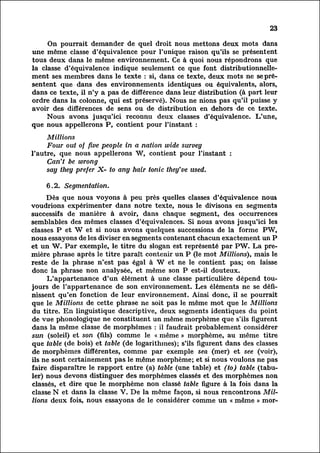 23

        On pourrait demander de quel droit nous mettons deux mots dans
une même classe d'équivalence pour l'unique raison qu'ils se présentent
tous deux dans le même environnement. Ce à quoi nous répondrons que
la classe d'équivalence indique seulement ce que font distributionnelle-
ment ses membres dans le texte : si, dans ce texte, deux mots ne se pré
sentent    que dans des environnements identiques ou équivalents, alors,
dans ce texte, il n'y a pas de différence dans leur distribution (à part leur
ordre dans la colonne, qui est préservé). Nous ne nions pas qu'il puisse y
avoir des différences de sens ou de distribution en dehors de ce texte.
        Nous avons jusqu'ici reconnu deux classes d'équivalence. L'une,
que nous appellerons P, contient pour l'instant :
     Millions
     Four out of five people in a nation wide survey
l'autre, que nous appellerons W, contient pour l'instant :
     Can't be wrong
     sag they prefer X- to any hair tonic they've used.

    6.2. Segmentation.
        Dès que nous voyons à peu près quelles classes d'équivalence nou&
voudrions expérimenter dans notre texte, nous le divisons en segments
successifs de manière à avoir, dans chaque segment, des occurrences
semblables des mêmes classes d'équivalences. Si nous avons jusqu'ici les
classes P et W et si nous avons quelques successions de la forme PW,
nous essayons de les diviser en segments contenant chacun exactement un P
et un W. Par exemple, le titre du slogan est représenté par PW. La pre
mière     phrase après le titre paraît contenir un P (le mot Millions), mais le
reste de la phrase n'est pas égal à W et ne le contient pas; on laisse
donc la phrase non analysée, et même son P est-il douteux.
        L'appartenance d'un élément à une classe particulière dépend tou
jours de l'appartenance de son environnement. Les éléments ne se défi
nissent     qu'en fonction de leur environnement. Ainsi donc, il se pourrait
que le Millions de cette phrase ne soit pas le même mot que le Millions
du titre. En linguistique descriptive, deux segments identiques du point
de vue phonologique ne constituent un même morphème que s'ils figurent
dans la même classe de morphèmes : il faudrait probablement considérer
sun (soleil) et son (fils) comme le « même » morphème, au même titre
que table (de bois) et table (de logarithmes); s'ils figurent dans des classes
de morphèmes différentes, comme par exemple sea (mer) et see (voir),
ils ne sont certainement pas le même morphème; et si nous voulons ne pas
faire disparaître le rapport entre (a) table (une table) et (to) table (tabul
er)     nous devons distinguer des morphèmes classés et des morphèmes non
classés, et dire que le morphème non classé table figure à la fois dans la
classe N et dans la classe V. De la même façon, si nous rencontrons Mill
ions deux fois, nous essayons de le considérer comme un « même » mor-
 