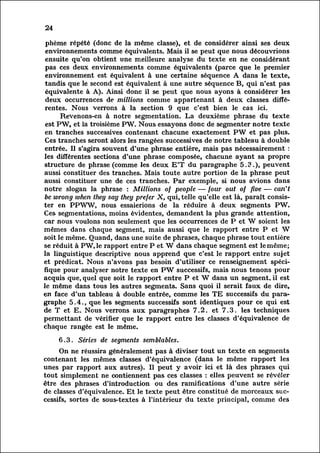24

 phème répété (donc de la même classe), et de considérer ainsi ses deux
 environnements comme équivalents. Mais il se peut que nous découvrions
 ensuite qu'on obtient une meilleure analyse du texte en ne considérant
 pas ces deux environnements comme équivalents (parce que le premier
 environnement est équivalent à une certaine séquence A dans le texte,
 tandis que le second est équivalent à une autre séquence B, qui n'est pas
 équivalente à A). Ainsi donc il se peut que nous ayons à considérer les
 deux occurrences de millions comme appartenant à deux classes diffé
 rentes.    Nous verrons à la section 9 que c'est bien le cas ici.
         ReVenons-en à notre segmentation. La deuxième phrase du texte
 est PW, et la troisième PW. Nous essayons donc de segmenter notre texte
 en tranches successives contenant chacune exactement PW et pas plus.
 Ces tranches seront alors les rangées successives de notre tableau à double
 entrée. Il s'agira souvent d'une phrase entière, mais pas nécessairement :
les différentes sections d'une phrase composée, chacune ayant sa propre
structure de phrase (comme les deux E'T du paragraphe 5.3.), peuvent
aussi constituer des tranches. Mais toute autre portion de la phrase peut
aussi constituer une de ces tranches. Par exemple, si nous avions dans
notre slogan la phrase : Millions of people — four out of five — can't
be wrong when they say they prefer X, qui, telle qu'elle est là, paraît consis
ter PPWW, nous essaierions de la réduire à deux segments PW.
       en
Ces segmentations, moins évidentes, demandent la plus grande attention,
car nous voulons non seulement que les occurrences de P et W soient les
mêmes dans chaque segment, mais aussi que le rapport entre P et W
soit le même. Quand, dans une suite de phrases, chaque phrase tout entière
se réduit à PW,le rapport entre P et W dans chaque segment est le même;
la linguistique descriptive nous apprend que c'est le rapport entre sujet
et prédicat. Nous n'avons pas besoin d'utiliser ce renseignement spéci
fique pour analyser notre texte en PW successifs, mais nous tenons pour
acquis que, quel que soit le rapport entre P et W dans un segment, il est
le même dans tous les autres segments. Sans quoi il serait faux de dire,
en face d'un tableau à double entrée, comme les TE successifs du para
graphe     5.4., que les segments successifs sont identiques pour ce qui est
de T et E. Nous verrons aux paragraphes 7.2. et 7.3. les techniques
permettant de vérifier que le rapport entre les classes d'équivalence de
chaque rangée est le même.

     6.3. Séries de segments semblables.
         On ne réussira généralement pas à diviser tout un texte en segments
contenant les mêmes classes d'équivalence (dans le même rapport les
unes par rapport aux autres). Il peut y avoir ici et là des phrases qui
tout simplement ne contiennent pas ces classes : elles peuvent se révéler
être des phrases d'introduction ou des ramifications d'une autre série
de classes d'équivalence. Et le texte peut être constitué de morceaux suc
cessifs,    sortes de sous-textes à l'intérieur du texte principal, comme des
 