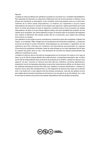 Résumé
L'analyse du discours effectue les opérations suivantes sur tout texte suivi, considéré individuellement.
Elle rassemble les éléments (ou séquences d'éléments) dont les environnements à l'intérieur d'une
phrase sont identiques ou équivalents, et les considère comme équivalents entre eux (c'est-à-dire,
membres de la même classe d'équivalence). Le matériau qui n'appartient à aucune classe
d'équivalence est associé au membre (d'une classe) avec lequel son rapport grammatical est le plus
étroit. On divise les phrases du texte en segments, constitués chacun d'une succession de classes
d'équivalence, de façon à ce que chaque segment obtenu soit aussi semblable que possible, par des
classes qui le composent, aux autres segments du texte. On examine alors la succession des segments
pour repérer la distribution des classes qu'elle offre et, en particulier, pour repérer des schémas
d'occurrence de classes.
Ces opérations ne font appel à aucune connaissance concernant le sens des morphèmes, l'intention de
l'auteur, ou sa situation. Elles n'exigent que la connaissance de la limite des morphèmes, y compris les
junctures de phrase et autres intonations morphologiques (ou ponctuation). L'application de ces
opérations peut être renforcée par l'utilisation des équivalences grammaticales (ou rapports
d'occurrence de morphèmes individuels), tirées de toute la langue ou du corps linguistique dont le texte
en question fait partie. Dans ce cas, il est nécessaire de connaître les classes grammaticales des
différents morphèmes du texte.
L'analyse du discours donne une foule de renseignements sur la structure d'un texte ou d'un type de
texte, ou sur le rôle de chaque élément dans cette structure. La linguistique descriptive, elle, ne décrit
que le rôle de chaque élément dans la structure de la phrase qui le contient. L'analyse du discours nous
apprend, de plus, comment un discours peut être bâti pour satisfaire à diverses spécifications,
exactement comme la linguistique descriptive construit des raisonnements raffinés sur les façons dont
les systèmes linguistiques peuvent être bâtis pour satisfaire à diverses spécifications. L'analyse du
discours donne aussi des renseignements sur des fragments de discours plus longs que la phrase;
ainsi, il se révèle qu'il y a des rapports entre les phrases successives, mais que ces rapports ne sont
pas visibles dans la structure de phrase (en termes de ce qui est sujet et ce qui est prédicat, etc.), mais
le sont dans le scheme d'occurrence des classes d'équivalence dans les phrases successives.
 