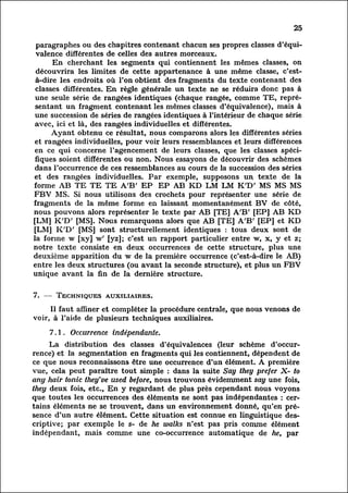 25

 paragraphes ou des chapitres contenant chacun ses propres classes d'équi
 valence différentes de celles des autres morceaux.
        En cherchant les segments qui contiennent les mêmes classes, on
 découvrira les limites de cette appartenance à une même classe, c'est-
 à-dire les endroits où l'on obtient des fragments du texte contenant des
 classes différentes. En règle générale un texte ne se réduira donc pas à
 une seule série de rangées identiques (chaque rangée, comme TE, repré
 sentant   un fragment contenant les mêmes classes d'équivalence), mais à
 une succession de séries de rangées identiques à l'intérieur de chaque série
 avec, ici et là, des rangées individuelles et différentes.
       Ayant obtenu ce résultat, nous comparons alors les différentes séries
et rangées individuelles, pour voir leurs ressemblances et leurs différences
 en ce qui concerne l'agencement de leurs classes, que les classes spéci
 fiques soient différentes ou non. Nous essayons de découvrir des schemes
dans l'occurrence de ces ressemblances au cours de la succession des séries
et des rangées individuelles. Par exemple, supposons un texte de la
forme AB TE TE TE A'B' EP EP AB KD LM LM K'D' MS MS MS
FBV MS. Si nous utilisons des crochets pour représenter une série de
fragments de la même forme en laissant momentanément BV de côté,
nous pouvons alors représenter le texte par AB [TE] A'B' [EP] AB KD
[LM] K'D' [MS]. Nous remarquons alors que AB [TE] A'B' [EP] et KD
[LM] K'D' [MS] sont structurellement identiques : tous deux sont de
la forme w [xy] w' [yz]; c'est un rapport particulier entre w, x, y et z;
notre texte consiste en deux occurrences de cette structure, plus une
deuxième apparition du w de la première occurrence (c'est-à-dire le AB)
entre les deux structures (ou avant la seconde structure), et plus un FBV
unique avant la fin de la dernière structure.


7. — Techniques auxiliaires.

     Il faut affiner et compléter la procédure centrale, que nous venons de
voir, à l'aide de plusieurs techniques auxiliaires.

     7.1. Occurrence indépendante.
          La distribution des classes d'équivalences (leur scheme d'occur
rence)et la segmentation en fragments qui les contiennent, dépendent de
ce que nous reconnaissons être une occurrence d'un élément. A première
vue, cela peut paraître tout simple : dans la suite Say they prefer X- to
any hair tonic they've used before, nous trouvons évidemment say une fois,
they deux fois, etc., En y regardant de plus près cependant nous voyons
que toutes les occurrences des éléments ne sont pas indépendantes : cer
tains      éléments ne se trouvent, dans un environnement donné, qu'en pré
sence       d'un autre élément. Cette situation est connue en linguistique des
criptive;      par exemple le 5- de he walks n'est pas pris comme élément
indépendant, mais comme une co-occurrence automatique de he, par
 
