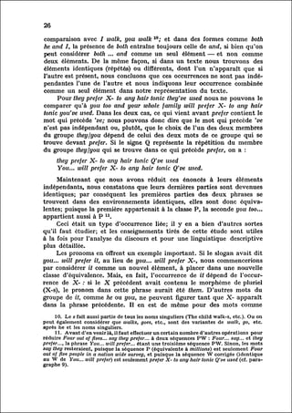 26

comparaison avec / walk, you walk 10; et dans des formes comme both
he and I, la présence de both entraîne toujours celle de and, si bien qu'on
peut considérer both ... and comme un seul élément — et non comme
deux éléments. De la même façon, si dans un texte nous trouvons des
éléments identiques (répétés) ou différents, dont l'un n'apparaît que si
l'autre est présent, nous concluons que ces occurrences ne sont pas indé
pendantes       l'une de l'autre et nous indiquons leur occurrence combinée
comme un seul élément dans notre représentation du texte.
          Pour they prefer X- to any hair tonic they've used nous ne pouvons le
comparer qu'à you too and your whole family will prefer X- to any hair
tonic you've used. Dans les deux cas, ce qui vient avant prefer contient le
mot qui précède 've; nous pouvons donc dire que le mot qui précède 've
n'est pas indépendant ou, plutôt, que le choix de l'un des deux membres
du groupe they /you dépend de celui des deux mots de ce groupe qui se
trouve devant prefer. Si le signe Q représente la répétition du membre
du groupe they /you qui se trouve dans ce qui précède prefer, on a :
       U     X     J I J X                      XX
     they prefer X- to any hair tonic Q've used
     You... will prefer X- to any hair tonic Q've used.
     Maintenant que nous avons réduit ces énoncés à leurs éléments
indépendants, nous constatons que leurs dernières parties sont devenues
identiques; par conséquent les premières parties des deux phrases se
trouvent dans des environnements identiques, elles sont donc équival
entes; puisque la première appartenait à la classe P, la seconde you too...
appartient aussi à P u.
     Ceci était un type d'occurrence liée; il y en a bien d'autres sortes
qu'il faut étudier; et les enseignements tirés de cette étude sont utiles
à la fois pour l'analyse du discours et pour une linguistique descriptive
 plus détaillée.
     Les pronoms en offrent un exemple important. Si le slogan avait dit
you... will prefer it, au lieu de you... will prefer X-, nous commencerions
par considérer it comme un nouvel élément, à placer dans une nouvelle
classe d'équivalence. Mais, en fait, l'occurrence de it dépend de l'occur
rencede X- : si le X précédent avait contenu le morphème de pluriel
(X-s), le pronom dans cette phrase aurait été them. D'autres mots du
groupe de it, comme he ou you, ne peuvent figurer tant que X- apparaît
dans la phrase précédente. Il en est de même pour des mots comme
      10. Le s fait aussi partie de tous les noms singuliers (The child walk-s, etc.). Ou on
peut également considérer que walks, goes, etc., sont des variantes de walk, go, etc.
après he et les noms singuliers.
      11. Avant d'en venir là, il faut effectuer un certain nombre d'autres opérations pour
réduire Four out of fives... say they prefer... à deux séquences PW : Four... say... et they
prefer..., la phrase You... will prefer... étant une troisième séquence PW. Sinon, les mots
say they resteraient, puisque la séquence P (équivalente à millions) est seulement Four
out of five people in a nation wide survey, et puisque la séquence W corrigée (identique
au W de You... will prefer) est seulement prefer X- to any hair tonic Q've used (cf. para
graphe 9).
 