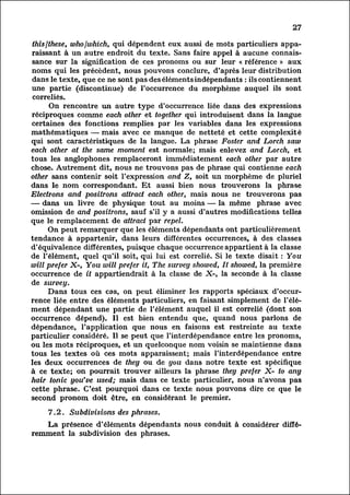 27

 this /these, who /which, qui dépendent eux aussi de mots particuliers appa
 raissant     à un autre endroit du texte. Sans faire appel à aucune connais
 sance     sur la signification de ces pronoms ou sur leur « référence » aux
 noms qui les précèdent, nous pouvons conclure, d'après leur distribution
 dans le texte, que ce ne sont pas des éléments indépendants : ils contiennent
 une partie (discontinue) de l'occurrence du morphème auquel ils sont
 correliés.
         On rencontre un autre type d'occurrence liée dans des expressions
 réciproques comme each other et together qui introduisent dans la langue
 certaines des fonctions remplies par les variables dans les expressions
mathématiques — mais avec ce manque de netteté et cette complexité
qui sont caractéristiques de la langue. La phrase Foster and Lorch saw
each other at the same moment est normale; mais enlevez and Lorch, et
tous les anglophones remplaceront immédiatement each other par autre
chose. Autrement dit, nous ne trouvons pas de phrase qui contienne each
other sans contenir soit l'expression and Z, soit un morphème de pluriel
dans le nom correspondant. Et aussi bien nous trouverons la phrase
Electrons and positrons attract each other, mais nous ne trouverons pas
— dans un livre de physique tout au moins — la même phrase avec
omission de and positrons, sauf s'il y a aussi d'autres modifications telles
que le remplacement de attract par repel.
        On peut remarquer que les éléments dépendants ont particulièrement
tendance à appartenir, dans leurs différentes occurrences, à des classes
d'équivalence différentes, puisque chaque occurrence appartient à la classe
de l'élément, quel qu'il soit, qui lui est correlié. Si le texte disait : You
will prefer X-, You will prefer it, The survey showed, It showed, la première
occurrence de it appartiendrait à la classe de X-, la seconde à la classe
de survey.
        Dans tous ces cas, on peut éliminer les rapports spéciaux d'occur
rence     liée entre des éléments particuliers, en faisant simplement de l'él
ément dépendant une partie de l'élément auquel il est correlié (dont son
occurrence dépend). Il est bien entendu que, quand nous parlons de
dépendance, l'application que nous en faisons est restreinte au texte
particulier considéré. Il se peut que l'interdépendance entre les pronoms,
ou les mots réciproques, et un quelconque nom voisin se maintienne dans
tous les textes où ces mots apparaissent; mais l'interdépendance entre
les deux occurrences de they ou de you dans notre texte est spécifique
à ce texte; on pourrait trouver ailleurs la phrase they prefer X- to any
hair tonic you've used; mais dans ce texte particulier, nous n'avons pas
cette phrase. C'est pourquoi dans ce texte nous pouvons dire ce que le
second pronom doit être, en considérant le premier.

    7.2. Subdivisions des phrases.
         La présence d'éléments dépendants nous conduit à considérer diff
éremment      la subdivision des phrases.
 
