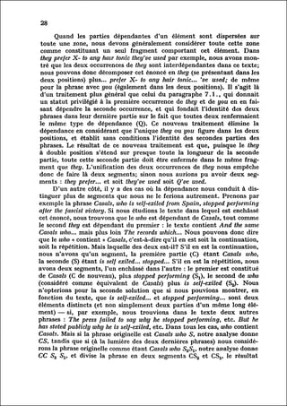 28

         Quand les parties dépendantes d'un élément sont dispersées sur
  toute une zone, nous devons généralement considérer toute cette zone
  comme constituant un seul fragment comportant cet élément. Dans
  they prefer X- to any hair tonic they've used par exemple, nous avons mont
  ré    que les deux occurrences de they sont interdépendantes dans ce texte;
  nous pouvons donc décomposer cet énoncé en they (se présentant dans les
  deux positions) plus... prefer X- to any hair tonic... 've used; de même
  pour la phrase avec you (également dans les deux positions). Il s'agit là
  d'un traitement plus général que celui du paragraphe 7.1., qui donnait
  un statut privilégié à la première occurrence de they et de you en en fai
  sant dépendre la seconde occurrence, et qui fondait l'identité des deux
 phrases dans leur dernière partie sur le fait que toutes deux renfermaient
 le même type de dépendance (Q). Ce nouveau traitement élimine la
 dépendance en considérant que l'unique they ou you figure dans les deux
 positions, et établit sans conditions l'identité des secondes parties des
 phrases. Le résultat de ce nouveau traitement est que, puisque le they
 à double position s'étend sur presque toute la longueur de la seconde
 partie, toute cette seconde partie doit être enfermée dans le même frag
 ment que they. L'unification des deux occurrences de they nous empêche
 donc de faire là deux segments; sinon nous aurions pu avoir deux seg
ments      : they prefer... et soit they've used soit Q've used.
         D'un autre côté, il y a des cas où la dépendance nous conduit à dis
tinguer      plus de segments que nous ne le ferions autrement. Prenons par
exemple la phrase Casals, who is self-exiled from Spain, stopped performing
after the fascist victory. Si nous étudions le texte dans lequel est enchâssé
cet énoncé, nous trouvons que le who est dépendant de Casais, tout comme
le second they est dépendant du premier : le texte contient And the same
Casals who... mais plus loin The records which... Nous pouvons donc dire
que le who « contient » Casals, c'est-à-dire qu'il en est soit la continuation,
soit la répétition. Mais laquelle des deux est-il? S'il en est la continuation,
nous n'avons qu'un segment, la première partie (C) étant Casals who,
la seconde (S) étant is self exiled... stopped... S'il en est la répétition, nous
avons deux segments, l'un enchâssé dans l'autre : le premier est constitué
de Casais (C de nouveau), plus stopped performing (Sx), le second de who
(considéré comme équivalent de Casals) plus is self-exiled (S2). Nous
n'opterions pour la seconde solution que si nous pouvions montrer, en
fonction du texte, que is self-exited... et stopped performing... sont deux
éléments distincts (et non simplement deux parties d'un même long él
ément)     — si, par exemple, nous trouvions dans le texte deux autres
phrases : The press failed to say why he stopped performing, etc. But he
has stated publicly why he is self-exiled, etc. Dans tous les cas, who contient
Casals. Mais si la phrase originelle est Casals who S, notre analyse donne
CS, tandis que si (à la lumière des deux dernières phrases) nous considé
ronsphrase originelle comme étant Casals who S2SV notre analyse donne
        la
CC S2 Sv et divise la phrase en deux segments CS2 et CSj, le résultat
 