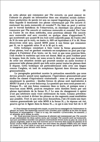 33

de cette phrase qui commence par The concerts; on peut essayer de
l'obtenir en plaçant un informateur dans une situation sociale authen
tique     productrice de parole (et non un exposé linguistique sur la parole),
dans laquelle il énoncerait une phrase commençant par The concerts et
contenant les mots memorable et recorded 15. Ou bien on peut y arriver
par le travail fastidieux de l'observation, en cherchant une phrase qui
commence par The concerts et contienne memorable et recorded. Par l'une
ou l'autre de ces deux méthodes, nous pourrions obtenir The concerts
were memorable and were recorded, ou quelque chose d'approchant 16,
qui montrerait que quand M (ou tout autre adjectif) passe de l'autre côté
de N (le nom qui le suit), on insère is; MN est équivalent à N is M. Nous
découvrons ainsi que, quand MNR passe à une forme qui commence
par N, un is apparaît entre N et le M qui le suit.
        Cette technique consistant à faire varier la forme grammaticale
d'une phrase, tout en gardant constants ses morphèmes ne peut pas s'ap
pliquer     à l'intérieur d'un texte; car là, tout ce que nous pouvons faire,
c'est étudier le matériau qui nous est donné. Mais on peut l'utiliser pour
la langue, hors du texte, car nous avons le droit, en tant que locuteurs,
de créer une situation sociale qui pourrait amener un autre locuteur à
prononcer telle phrase plutôt que telle autre parmi toutes les phrases dont
il dispose. Cette technique est particulièrement utile avec une langue
 comme l'anglais, où tant de morphèmes figurent dans diverses classes
grammaticales.
         Le paragraphe précédent montre la précaution essentielle que nous
 devons prendre quand nous appliquons l'équivalence grammaticale pour
 étoffer les classes d'équivalence contextuelle : nous ne nous posons pas
 simplement la question : Quelles formes de phrase sont équivalentes à
MNR? Il peut y en avoir beaucoup. La question que nous nous posons est :
 Puisque N... est une forme commune dans ce texte, et puisque nous y
 trouvons aussi MNR, peut-on remplacer cette dernière forme par une
 phrase équivalente de la forme N...? Le sens du changement à opérer
 n'est pas arbitraire mais vient entièrement du texte. Comme précédem
 ment, revient à diviser les phrases en des segments aussi semblables
           cela
 que possible. Tout ce que nous nous demandons, c'est s'il existe une équi
 valence     grammaticale qui relie MNR à la forme N...; la réponse est oui,
 pourvu qu'un is figure dans la forme N...; ce qui à son tour fait de is M

    15. Pour donner un exemple très simple, on peut lire en compagnie de l'informateur la
phrase du texte The memorable concerts were recorded, puis s'arrêter et lui dire de façon
hésitante et interrogative « That is to say, the concerts » (c'est-à-dire, les concerts...)
et attendre qu'il donne la suite.
     16. Nous pouvons trouver beaucoup de phrases qui commencent par The concerts
et qui contiennent les deux autres mots, par exemple The concerts were not memorable,
but were neverthless recorded. Ces phrases contiendront divers mots en plus de ceux de la
phrase originelle; mais le seul mot nouveau qui se trouvera dans toutes les phrases de la
forme voulue NMR (ou plutôt dans une sous-classe des phrases NMR) sera une forme
du verbe to be. C'est donc le seul mot nouveau qui soit indispensable quand on opère
le changement pour obtenir cette forme.
 