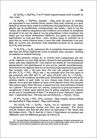 35

     5) NjVK^ = NgV*^, V et V* étant respectivement actif et passif ou
vice versa.
      6) NjPNa = NaP*^; exemple : (they seek) the goal of certainty
est équivalent à une certaine forme comme (they seek) certainty as a goat.
Quand on inverse deux noms la modification des prépositions est bien plus
grande que la modification correspondante des verbes : dans le cas des
verbes, elle s'effectue simplement par l'addition ou le retrait du morphème
de passif et du mot by; dans le cas des prépositions, il faut remplacer une
forme par une forme entièrement différente. Les paires de prépositions
équivalentes ne sont pas fixes : entre certains noms, le substitut de of
peut être as; entre d'autres noms, il peut être with. Néanmoins il est pos
sible de trouver des structures dans lesquelles les noms de la séquence
N2 P N2 sont inversés.

    7) Nj P N2 = Ag N1$ autrement dit, le morphème du second nom appar
aîtsous une forme adjectivale avant le premier nom; exemple : training
in médecine et medical training.
     8) Des pronoms comme he, et certains mots commençant par wh-
et th-, répètent un nom déjà énoncé. Quand ils sont précédés de plusieurs
noms, quel nom répètent-ils? Cela dépend des détails de l'environnement
grammatical; c'est généralement le nom qui les précède immédiatement,
ou le dernier nom figurant dans un environnement grammatical comparable.
Par exemple, who = the man dans The man who phoned left no name
(N who Vx V2 = NV2 : NVj); who = my roommate dans The man spoke to
my roommate, who told him to call again (N^Ng who V2 = N^Ng :
N2 V2). Il y a de nombreux procédés pour déterminer quel est le nom qu'un
pronom répète, et quel verbe va avec chaque nom. Dans the man who
phoned, on ne peut pas insérer un sujet avant phoned, il faut donc prendre
who comme sujet. Dans The man I phoned was out, nous réduisons d'abord
en / phoned : The man was out; ensuite, puisqu'on ne peut pas insérer un
complément d'objet après phoned dans la phrase originelle, nous faisons
de the man le complément d'objet 18 de phoned et nous obtenons l'équiva
lentphoned the man : The man was out (
      : /

     9) NV15 V2-ing = NVj_ : NV2; exemple : They escaped, saving nothing
est équivalent à They escaped : They saved nothing.
     10) NiClNLj VX = IS^VM, : NgVNj. Ici X représente une classe
d'expressions réciproques comme each other; par exemple : The Giants
and the Dodgers each beat the other twice est équivalent à The Giants beat
the Dodgers twice : The D. beat the G. twice. L'équivalence est quelque peu
différente pour les différents groupes de formes X.

     18. La seule façon d'exprimer l'exclusion d'un complément d'objet uniquement en
fonction de l'occurrence des éléments est de dire que l'objet figure déjà. Ce ne peut être
I puisque / est le sujet de phoned, ce doit donc être l'autre N, the man.
 