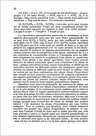 36

       11) ANV = N is A : NV, cf. l'exemple the self-exiled Casals... du para
graphe     7.2. De même NVANj = NVNj who is A = NVNX : Nt is A;
exemple : They read the interdicted books = They read the books which were
interdicted — They read the books : The bocks were interdicted.

        12) NjVKjPNg = NjVNa : N^VPNg; c'est-à-dire qu'on peut remplac
er double complément d'objet par deux compléments d'objet dis
       un
tincts    dans deux segments qui répètent le sujet et le verbe; exemple :
/ bought it for you = I bought it : I bought for you.

      Ces équivalences grammaticales conservent les morphèmes et leurs
rapports grammaticaux, mais sous une autre forme grammaticale. On
ne peut avoir NjVNa = NgVNj, parce que cela modifierait le rapport
sujet-objet avec le verbe; mais on peut avoir N2V*NX comme équivalent
de NjVNa parce que là le verbe aussi est modifié de façon à ce que soit
préservé son rapport grammatical avec les noms inversés. II est absolu
mentessentiel de préserver les rapports grammaticaux, car ces rapports
existent toujours entre les morphèmes d'une phrase. Autrement dit, il y a
des restrictions de commutabilité d'ordre et d'intonation entre les diffé
rents morphèmes (ou classes de morphèmes) d'une phrase et, quand nous
passons d'une phrase à une phrase équivalente, nous voulons pouvoir
retrouver les mêmes restrictions quand nous reviendrons à la phrase de
base — puisque cette phrase de base, comme toute phrase, se définit par les
restrictions qui lient ses différentes parties. Par conséquent, quand nous
divisons une phrase en différents segments pour dresser un tableau, nous
ne voulons pas que deux combinaisons des mêmes classes d'équivalence
(par exemple les deux premières combinaisons TE ci-dessus) représentent
des rapports grammaticaux différents. C'est pourquoi, quand nous trans
formons    une phrase qui contient certaines classes d'équivalence, nous
prenons soin de conserver leurs rapports grammaticaux originels.
      Cependant, nous trouvons quelquefois des morceaux de phrase qui
ne contiennent aucune de nos classes d'équivalence; autrement dit (dans
le cas le plus simple), ils ne contiennent aucun matériau qui se retrouve
ailleurs dans le texte. Le rapport grammatical entre les morceaux uniques
et le reste de la phrase doit être conservé dans notre disposition en tableau,
au même titre que celui des morceaux récurrents. Mais nous n'avons pas
à nous préoccuper de conserver leur rapport quand leur position relative
change, puisque nous n'avons pas de raison de changer leur position
relative : c'est seulement les classes d'équivalences que nous voulons
redisposer. Pour ce matériau non récurrent, nous voulons seulement
connaître son rapport aux classes d'équivalence et indiquer ce rap
port dans l'analyse. L'étude du texte seul ne suffira peut-être pas, mais
nous pouvons y arriver en faisant appel aux données grammaticales ou
à la variation expérimentale. Revenons par exemple aux séquences Casais,
who is self-exiled from Spain et the self -exiled Casals... Si cette dernière
 orme est S2 C, la première est C, C is S2 from Spain; puisque from Spain
 