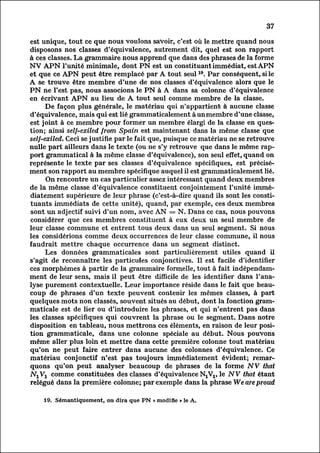 37

est unique, tout ce que nous voulons savoir, c'est où le mettre quand nous
disposons nos classes d'équivalence, autrement dit, quel est son rapport
à ces classes. La grammaire nous apprend que dans des phrases de la forme
NV APN l'unité minimale, dont PN est un constituant immédiat, est APN
et que ce APN peut être remplacé par A tout seul 19. Par conséquent, si le
A se trouve être membre d'une de nos classes d'équivalence alors que le
PN ne l'est pas, nous associons le PN à A dans sa colonne d'équivalence
en écrivant APN au lieu de A tout seul comme membre de la classe.
       De façon plus générale, le matériau qui n'appartient à aucune classe
d'équivalence, mais qui est lié grammaticalement à un membre d'une classe,
est joint à ce membre pour former un membre élargi de la classe en ques
tion; ainsi self-exiled from Spain est maintenant dans la même classe que
seïf-exiled. Ceci se justifie par le fait que, puisque ce matériau ne se retrouve
nulle part ailleurs dans le texte (ou ne s'y retrouve que dans le même rap
port grammatical à la même classe d'équivalence), son seul effet, quand on
représente le texte par ses classes d'équivalence spécifiques, est précis
ément     son rapport au membre spécifique auquel il est grammaticalement lié.
        On rencontre un cas particulier assez intéressant quand deux membres
de la même classe d'équivalence constituent conjointement l'unité immé
diatement       supérieure de leur phrase (c'est-à-dire quand ils sont les consti
tuants immédiats de cette unité), quand, par exemple, ces deux membres
sont un adjectif suivi d'un nom, avec AN = N. Dans ce cas, nous pouvons
considérer que ces membres constituent à eux deux un seul membre de
leur classe commune et entrent tous deux dans un seul segment. Si nous
les considérions comme deux occurrences de leur classe commune, il nous
faudrait mettre chaque occurrence dans un segment distinct.
       Les données grammaticales sont particulièrement utiles quand il
s'agit de reconnaître les particules conjonctives. Il est facile d'identifier
ces morphèmes à partir de la grammaire formelle, tout à fait indépendam
ment sens, mais il peut être difficile de les identifier dans l'ana
          de leur
lysepurement contextuelle. Leur importance réside dans le fait que beau
coup de phrases d'un texte peuvent contenir les mêmes classes, à part
quelques mots non classés, souvent situés au début, dont la fonction gram
maticale      est de lier ou d'introduire les phrases, et qui n'entrent pas dans
les classes spécifiques qui couvrent la phrase ou le segment. Dans notre
disposition en tableau, nous mettrons ces éléments, en raison de leur posi
tion grammaticale, dans une colonne spéciale au début. Nous pouvons
même aller plus loin et mettre dans cette première colonne tout matériau
qu'on ne peut faire entrer dans aucune des colonnes d'équivalence. Ce
matériau conjonctif n'est pas toujours immédiatement évident; remar
quons qu'on peut analyser beaucoup de phrases de la forme JVV that
N1V1 comme constituées des classes d'équivalence N^, le NV that étant
relégué dans la première colonne; par exemple dans la phrase We are proud

    19. Sémantiquement, on dira que PN « modifie » le A.
 
