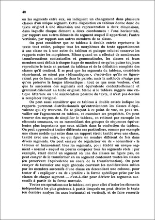 40

 ou les segments entre eux, ou indiquent un changement dans plusieurs
 classes d'un unique segment. Cette disposition en tableau donne donc du
 texte originel à une dimension une représentation à deux dimensions,
 dans laquelle chaque élément a deux coordonnées : l'une horizontale,
 par rapport aux autres éléments du segment auquel il appartient; l'autre
 Verticale, par rapport aux autres membres de sa classe.
        On peut considérer que ce tableau à double entrée représente le
 texte tout entier, puisque tous les morphèmes du texte appartiennent
 à une classe ou à une autre du tableau et puisque celui-ci conserve les
 rapports entre les morphèmes. Même quand on a effectué de nombreuses
 transformations contextuelles et grammaticales, les classes et leurs
 membres sont définis à chaque étape de manière à ce qu'on puisse toujours
 reproduire le texte en partant du tableau et de la définition complète des
 classes qu'il contient. Il se peut que les segments du tableau, considérés
 séparément, ne soient pas « idiomatiques », c'est-à-dire qu'ils ne figure
 raient pas de façon naturelle dans la parole; mais la méthode n'exige pas
 qu'on préserve la langue idiomatique : tout ce que nous Voulons, c'est
 que la succession des segments soit équivalente contextuellement et
grammaticalement au texte original. Même si le tableau suggère une cr
itique   littéraire ou une amélioration possible du texte, il n'est pas destiné
à remplacer l'original.
        On peut aussi considérer que ce tableau à double entrée indique les
rapports purement distributionnels qu'entretiennent les classes d'équi
valence qui s'y trouvent. En se plaçant à ce point de Vue, on peut tra
vailler    sur l'agencement en tableau, et examiner ses propriétés. On peut
trouver des moyens de simplifier le tableau, en retirant par exemple les
éléments communs, ou en rassemblant des groupes de séquences équival
entes plus importants que ceux utilisés dans la confection du tableau.
 On peut apprendre à traiter différents cas particuliers, comme par exemple
une classe mobile qui entre dans un rapport étroit tantôt avec une classe,
tantôt avec une autre, ou qui figure un nombre différent de fois dans
 divers segments. On peut essayer de régulariser ou de « normaliser » le
tableau en harmonisant tous les segments, pour établir un unique se
gment    « normal » auquel on pourra comparer tous les segments réels : par
exemple, étant donné un segment où une des classes ne figure pas, on
peut essayer de le transformer en un segment contenant toutes les classes
(en préservant l'équivalence au cours de la transformation). On peut
essayer de formuler une règle générale couvrant les modifications subies
par les membres successifs d'une classe en descendant une colonne, pour
tenter d' « expliquer » ou de « prédire » la forme spécifique prise par les
classes de chaque segment — c'est-à-dire pour dériver les segments suc
cessifs    à partir de la forme normale.
        Toutes ces opérations sur le tableau ont pour effet d'isoler les éléments
indépendants les plus généraux à partir desquels on peut décrire le texte
(en dernière analyse les axes horizontal et Vertical), et de faire ressortir
 