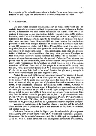 41

les rapports qu'ils entretiennent dans le texte. En ce sens, toutes ces opé
rations ne sont que des raffinements de nos procédures initiales.


9. — Résultats.

       On peut tirer diverses conclusions sur un texte particulier (ou un
certain type de texte) en étudiant les propriétés de son tableau à double
entrée, directement ou sous forme simplifiée. On aurait sans doute pu
arriver à beaucoup de ces conclusions intuitivement et sans cette analyse
formelle, mais l'intuition donne des résultats qui ne sont ni explicites ni
rigoureux. De plus, à certains égards, la complexité et la masse du matér
iau nous mettent dans l'impossibilité de tirer toutes les conclusions
pertinentes sans une analyse formelle et minutieuse. Les textes que nous
avons été amenés à choisir ici à titre d'échantillon sont trop courts et
trop simples pour montrer quel genre de conclusions l'analyse donne sur
un texte ou un style particulier — nous réserverons ceci pour une présen
tation ultérieure d'un échantillon plus long, bien que seule l'analyse de
très nombreux discours puisse montrer les détails de la méthode et la
gamme de conclusions auxquelles elle permet d'aboutir. Pour donner une
petite idée de ces conclusions, nous allons achever l'analyse de notre pre
mier texte (paragraphe 6). L'analyse en était restée à ceci : P a comme
membres Millions, Four out of five people in a nation wide survey, You
too wilt, (and) your whole family will. W a comme membres Can't be wrong,
Prefer X- to any hair tonic... 've used. Quatre des phrases, y compris le
titre, sont représentées par cinq segments PW.
       Arrivé là, on peut difficilement continuer sans avoir recours à l'équ
ivalence grammaticale (cf. 10 n). Dans four out of fwe... say they prefer...
nous avons P et W mais aVec say they entre les deux. Si notre texte se
trouvait contenir they et four out of five dans des environnements équival
ents, nous pourrions analyser directement cette phrase. Comme ce
n'est pas le cas, nous faisons appel à l'équivalence grammaticale de they
au nom qui le précède et qui est situé de façon comparable : four out of
five..., sujet de say, parallèle à they, sujet de prefer. Nous mettons donc
they dans la même classe P que four out of five... La phrase devient alors
P say PW, qui se décompose en deux segments P say : PW, par applica
tion la formule NV (that) NV = NV : NV; par conséquent, say est
       de
membre de W, puisque, à la suite deP, il forme avec Pun segment complet.
       Venons-en maintenant à la, dernière phrase : You too will be satisfied.
Nous savons que la première partie est membre de P; donc be satisfied
est inclus dans W.
       Ceci nous donne un point de départ pour l'analyse de la phrase précé
dente Every year, we sell more bottles of X- to satisfied consumers. Grammat
icalement,    X- to satisfied consumers est X- to AN, qui est équivalent à
X- to N : N is A. Nous obtenons ainsi un segment consumers are satisfied;
 