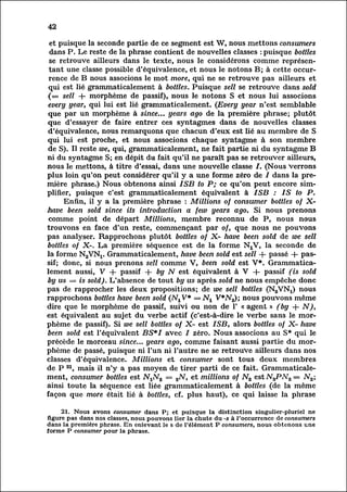 42

 et puisque la seconde partie de ce segment est W, nous mettons consumers
 dans P. Le reste de la phrase contient de nouvelles classes : puisque bottles
 se retrouve ailleurs dans le texte, nous le considérons comme représen
 tant classe possible d'équivalence, et nous le notons B; à cette occur
         une
 rence de B nous associons le mot more, qui ne se retrouve pas ailleurs et
qui est lié grammaticalement à bottles. Puisque sell se retrouve dans sold
 (== sell + morphème de passif), nous le notons S et nous lui associons
every year, qui lui est lié grammaticalement. (Every year n'est semblable
que par un morphème à since... years ago de la première phrase; plutôt
que d'essayer de faire entrer ces syntagmes dans de nouvelles classes
 d'équivalence, nous remarquons que chacun d'eux est lié au membre de S
qui lui est proche, et nous associons chaque syntagme à son membre
de S). Il reste we, qui, grammaticalement, ne fait partie ni du syntagme B
ni du syntagme S; en dépit du fait qu'il ne paraît pas se retrouver ailleurs,
nous le mettons, à titre d'essai, dans une nouvelle classe /. (Nous Verrons
plus loin qu'on peut considérer qu'il y a une forme zéro de / dans la pre
mière     phrase.) Nous obtenons ainsi ISB to P; ce qu'on peut encore simp
lifier,     puisque c'est grammaticalement équivalent à ISB : IS to P.
        Enfin, il y a la première phrase : Millions of consumer bottles of X-
have been sold since its introduction a few years ago. Si nous prenons
 comme point de départ Millions, membre reconnu de P, nous nous
trouvons en face d'un reste, commençant par of, que nous ne pouvons
pas analyser. Rapprochons plutôt bottles of X- have been sold de we sell
bottles of X-. La première séquence est de la forme NXV, la seconde de
la forme N^V^. Grammaticalement, have been sold est sell + passé + pass
if; donc, si nous prenons sell comme V, been sold est V*. Grammatica
lement V + passif + by N est équivalent à V + passif (is sold
           aussi,
by us = is sold). L'absence de tout by us après sold ne nous empêche donc
pas de rapprocher les deux propositions; de we sell bottles (N2VNX) nous
rapprochons bottles have been sold (NjV* = N± V*IV2); nous pouvons même
dire que le morphème de passif, suivi ou non de 1' « agent » (by + N),
est équivalent au sujet du verbe actif (c'est-à-dire le verbe sans le mor
phème      de passif). Si we sell bottles of X- est ISB, alors bottles of X- have
been sold est l'équivalent BS*I avec / zéro. Nous associons au S* qui le
précède le morceau since... years ago, comme faisant aussi partie du mor
phème      de passé, puisque ni l'un ni l'autre ne se retrouve ailleurs dans nos
classes d'équivalence. Millions et consumer sont tous deux membres
de P 21, mais il n'y a pas moyen de tirer parti de ce fait. Grammaticale
ment, bottles est N^N^ = 2N, et millions of N2 est N3PN2= AT2;
          consumer
ainsi toute la séquence est liée grammaticalement à bottles (de la même
façon que more était lié à bottles, cf. plus haut), ce qui laisse la phrase

     21. Nous avons consumer dans P; et puisque la distinction singulier-pluriel ne
figure pas dans nos classes, nous pouvons lier la chute du -s à l'occurrence de consumers
dans la première phrase. En enlevant le s de l'élément P consumers, nous obtenons une
forme P consumer pour la phrase.
 
