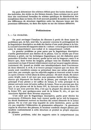 9

     On peut déterminer des schemes définis pour des textes donnés, pour
des individus, des styles ou des thèmes donnés. Dans certains cas on peut
tirer des conclusions formelles du scheme spécifique de distribution des
morphèmes dans un texte. Et il est souvent possible de mettre en évidence
des différences de structure régulières entre les discours tenus par des
personnes différentes, ou dans des styles ou sur des thèmes différents.


                              Préliminaires

1. — Le problème.

          On peut envisager l'analyse du discours à partir de deux types de
problèmes qui, en fait, sont liés. Le premier concerne le prolongement de
la linguistique descriptive au-delà des limites d'une seule phrase à la fois.
Le second concerne les rapports entre la « culture » et la langue (c'est-à-dire
entre le comportement non-verbal et le comportement verbal).
          Le premier problème se pose parce que la linguistique descriptive
s'arrête généralement aux limites de la phrase. Ceci ne résulte pas d'une
décision a priori, car les techniques linguistiques ont été élaborées pour
permettre d'étudier tout énoncé, quelle qu'en soit la longueur; mais il se
trouve que, dans toutes les langues, presque tous les résultats obtenus
concernent un type d'énoncé relativement court qu'on peut appeler phrase.
Autrement dit, quand on établit une interdépendance dans l'occurrence
de deux éléments A et B, il se trouve presque toujours que ces deux él
éments       sont considérés comme se présentant dans une même phrase. On
peut dire, par exemple, que les adjectifs anglais se trouvent avant le nom
ou après certains verbes (dans la même phrase) : the dark clouds, the future
seems bright, mais il est rare que nous puissions établir des interdépen
dances dépassent les limites de la phrase, par exemple si le verbe
              qui
principal d'une phrase a tel suffixe de temps, le verbe principal de la
phrase suivante aura tel autre suffixe de temps. Nous ne pouvons pas dire
que, si une phrase est; de la forme NV, la suivante sera de la forme N.
Tout ce que nous pouvons dire, c'est que la plupart des phrases sont de
la forme NV, que quelques-unes sont de la forme N, etc., et que ces
 structures figurent dans diverses séquences.
          C'est ainsi que la linguistique descriptive, partie pour décrire les
occurrences d'éléments dans tout énoncé quelle qu'en soit la longueur,
les décrit finalement surtout en fonction des autres éléments de la même
phrase. On ne s'est pas trop inquiété de cette limitation, parce qu'elle
n'a pas empêché l'élaboration de grammaires adéquates : la grammaire
expose la structure des phrases; le locuteur construit chaque phrase par
ticulière      conformément à cette structure et produit sa propre séquence
 de phrases.
          L'autre problème, celui des rapports entre le comportement (ou
 