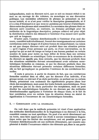 11

indépendantes, mais en discours suivi, que ce soit un énoncé réduit à un
mot ou un ouvrage de dix volumes, un monologue ou une discussion
politique. Les ensembles arbitraires de phrases ne présentent en fait
aucun intérêt, si ce n'est pour vérifier la description grammaticale; et il
n'y a rien d'étonnant à ce que nous ne puissions pas trouver d'interdépen
dance        entre des phrases ainsi assemblées. La succession des phrases dans un
discours suivi constitue, au contraire, un domaine privilégié pour les
méthodes de la linguistique descriptive, puisque celles-ci ont pour objet
la distribution relative des éléments à l'intérieur d'un énoncé suivi quelle
que soit sa longueur.
          D'autre part, l'analyse distributionnelle à l'intérieur d'un seul dis
cours,        considéré individuellement, fournit des renseignements sur certaines
corrélations entre la langue et d'autres formes de comportement. La raison
en est que chaque discours suivi est produit dans une situation précise
— qu'il s'agisse d'une personne qui parle, ou d'une conversation, ou de
quelqu'un qui se met de temps en temps à son bureau pendant un certain
nombre de mois pour écrire un type défini de livres dans une certaine
tradition, littéraire ou scientifique. Cette co-occurrence de la situation et
 du discours ne signifie pas, bien entendu, que les discours produits dans
 des situations semblables doivent nécessairement avoir certaines carac
téristiques       , formelles en commun, ni que les discours produits dans des
situations différentes doivent présenter certaines différences formelles;
 elle ne fait qu'expliquer ou permettre l'existence de ces corrélations for
melles.
           Il reste à prouver, à partir de données de fait, que ces corrélations
formelles existent bien en effet, que les discours d'un individu, d'un
groupe social, ou relevant d'un style particulier, ou portant sur un certain
thème, , présentent non seulement des significations propres (dans leur
 choix des morphèmes), mais aussi des traits formels caractéristiques. Nous
ne parlerons pas ici du choix particulier des morphèmes, mais on peut
étudier les caractéristiques formelles de ces discours par des méthodes
distributionnelles appliquées à l'intérieur de chaque texte; et le fait de
leur corrélation avec un certain type de situation donne un statut de
signification! à l'occurrence de ces caractéristiques formelles.


3. — Combinaison, avec la grammaire.

        On voit donc que la méthode présentée ici vient d'une application
des méthodes distributionnelles de la linguistique à un discours à la fois,
considéré comme un tout' spécifique. On peut s'en servir directement sur
un texte, sans faire appel pour son étude à aucune connaissance linguis
tiqueautre que les limites des morphèmes; ceci est possible parce que
l'analyse distributionnelle est une méthode élémentaire, qui consiste sim
plement    à établir l'occurrence relative des éléments qui, dans le cas parti-
 