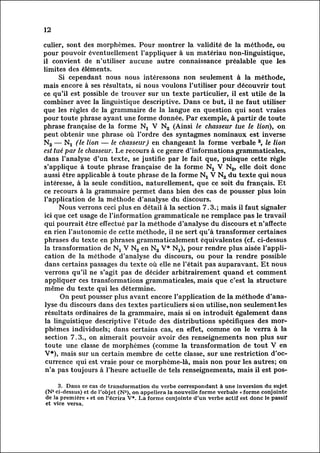 12

culier, sont des morphèmes. Pour montrer la validité de la méthode, ou
pour pouvoir éventuellement l'appliquer à un matériau non-linguistique,
il convient de n'utiliser aucune autre connaissance préalable que les
limites des éléments.
          Si cependant nous nous intéressons non seulement à la méthode,
mais encore à ses résultats, si nous voulons l'utiliser pour découvrir tout
ce qu'il est possible de trouver sur un texte particulier, il est utile de la
combiner avec la linguistique descriptive. Dans ce but, il ne faut utiliser
que les règles de la grammaire de la langue en question qui sont vraies
pour toute phrase ayant une forme donnée. Par exemple, à partir de toute
phrase française de la forme Nj V N2 (Ainsi le chasseur tue le lion), on
peut obtenir une phrase où l'ordre des syntagmes nominaux est inverse
N2 — Nx (le lion — le chasseur) en changeant la forme verbale 3, le lion
est tué par le chasseur. Le recours à ce genre d'informations grammaticales,
dans l'analyse d'un texte, se justifie par le fait que, puisque cette règle
s'applique à toute phrase française de la forme N2 V N2, elle doit donc
aussi être applicable à toute phrase de la forme N-|_ V N2 du texte qui nous
intéresse, à la seule condition, naturellement, que ce soit du français. Et
ce recours à la grammaire permet dans bien des cas de pousser plus loin
l'application de la méthode d'analyse du discours.
          Nous verrons ceci plus en détail à la section 7.3.; mais il faut signaler
ici que cet usage de l'information grammaticale ne remplace pas le travail
 qui pourrait être effectué par la méthode d'analyse du discours et n'affecte
 en rien l'autonomie de cette méthode, il ne sert qu'à transformer certaines
 phrases du texte en phrases grammaticalement équivalentes (cf. ci-dessus
 la transformation de Nj V N2 en N2 V* Nx), pour rendre plus aisée l'appli
 cation de la méthode d'analyse du discours, ou pour la rendre possible
 dans certains passages du texte où elle ne l'était pas auparavant. Et nous
 verrons qu'il ne s'agit pas de décider arbitrairement quand et comment
 appliquer ces transformations grammaticales, mais que c'est la structure
 même du texte qui les détermine.
          On peut pousser plus avant encore l'application de la méthode d'ana
 lyse discours dans des textes particuliers si on utilise, non seulement les
          du
 résultats ordinaires de la grammaire, mais si on introduit également dans
 la linguistique descriptive l'étude des distributions spécifiques des mor
 phèmes       individuels; dans certains cas, en effet, comme on le verra à la
 section 7.3., on aimerait pouvoir avoir des renseignements non plus sur
 toute une classe de morphèmes (comme la transformation de tout V en
 V*), mais sur un certain membre de cette classe, sur une restriction d'oc
 currence      qui est vraie pour ce morphème-là, mais non pour les autres; on
 n'a pas toujours à l'heure actuelle de tels renseignements, mais il est pos-

     3. Dans ce cas de transformation du verbe correspondant à une inversion du sujet
(N1 ci-dessus) et de l'objet (N2), on appellera la nouvelle forme verbale « forme conjointe
de la première » et on l'écrira V*. La forme conjointe d'un verbe actif est donc le passif
et vice versa.
 