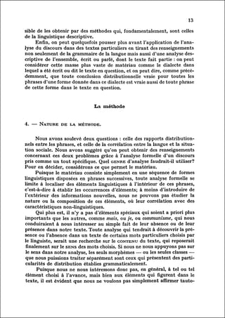 13

sible de les obtenir par des méthodes qui, fondamentalement, sont celles
de la linguistique descriptive.
         Enfin, on peut quelquefois pousser plus avant l'application de l'ana
lysedu discours dans des textes particuliers en tirant des renseignements
non seulement de la grammaire de la langue mais aussi d'une analyse des
criptive     de l'ensemble, écrit ou parlé, dont le texte fait partie : on peut
 considérer cette masse plus vaste de matériau comme le dialecte dans
lequel a été écrit ou dit le texte en question, et on peut dire, comme préc
édemment,      que toute conclusion distributionnelle vraie pour toutes les
phrases d'une forme donnée dans ce dialecte est vraie aussi de toute phrase
de cette forme dans le texte en question.



                                La méthode


4. — Nature de la méthode.


        Nous avons soulevé deux questions : celle des rapports distribution-
nels entre les phrases, et celle de la corrélation entre la langue et la situa
tion sociale. Nous avons suggéré qu'on peut obtenir des renseignements
concernant ces deux problèmes grâce à l'analyse formelle d'un discours
pris comme un tout spécifique. Quel genre d'analyse faudrait-il utiliser?
Pour en décider, considérons ce que permet le matériau.
         Puisque le matériau consiste simplement en une séquence de formes
linguistiques disposées en phrases successives, toute analyse formelle se
limite à localiser des éléments linguistiques à l'intérieur de ces phrases,
c'est-à-dire à établir les occurrences d'éléments; à moins d'introduire de
l'extérieur des informations nouvelles, nous ne pouvons pas étudier la
nature ou la composition de ces éléments, où leur corrélation avec des
caractéristiques non-linguistiques.
          Qui plus est, il n'y a pas d'éléments spéciaux qui soient a priori plus
importants que les autres, comme mais, ou je, ou communisme, qui nous
conduiraient à nous intéresser au simple fait de leur absence ou de leur
présence dans notre texte. Toute analyse qui tendrait à découvrir la pré
sence      ou l'absence dans un texte de certains mots particuliers choisis par
le linguiste, serait une recherche sur le contenu du texte, qui reposerait
 finalement sur le sens des mots choisis. Si nous ne nous appuyons pas sur
 le sens dans notre analyse, les seuls morphèmes — ou les seules classes —
que nous puissions traiter séparément sont ceux qui présentent des parti
cularités     de distribution établies grammaticalement.
          Puisque nous ne nous intéressons donc pas, en général, à tel ou tel
élément choisi à l'avance, mais bien aux éléments qui figurent dans le
 texte, il est évident que nous ne voulons pas simplement affirmer tauto-
 