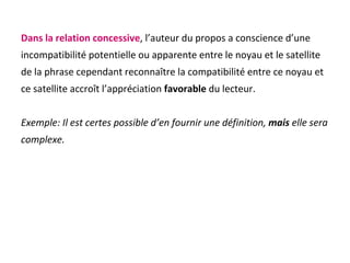 Dans la relation concessive , l’auteur du propos a conscience d’une incompatibilité potentielle ou apparente entre le noyau et le satellite  de la phrase cependant reconnaître la compatibilité entre ce noyau et  ce satellite accroît l’appréciation  favorable  du lecteur. Exemple: Il est certes possible d’en fournir une définition,  mais  elle sera complexe. 