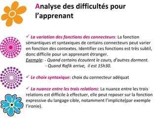 A nalyse des difficultés pour l’apprenant La variation des fonctions des connecteurs :   La fonction sémantiques et syntaxiques de certains connecteurs peut varier en fonction des contextes. Identifier ces fonctions est très subtil, donc difficile pour un apprenant étranger.  Exemple :  - Quand certains écoutent le cours, d’autres dorment.  - Quand Rafik arrive,  il est 15h30.  Le choix syntaxique : choix du connecteur adéquat La nuance entre les trois relations : La nuance entre les trois relations est difficile à effectuer, elle peut reposer sur la fonction expressive du langage cible, notamment l’implicite(par exemple l’ironie).  