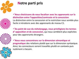 N otre parti pris Nous choisissons de nous focaliser avec les apprenants sur la distinction entre l’opposition/contraste et la concession .   La distinction entre la concession et la restriction nous semble plus facile à introduire avec des apprenants de niveau C1. Du point de vue du métalangage, nous privilégions les termes d’ opposition et de concession,  qui nous semblent plus explicites pour des apprenants étrangers.  Nous nous concentrons sur la dimension sémantique et pragmatique  des relations plutôt que sur la dimension syntaxique. Ainsi, les connecteurs seront travaillés plutôt en contexte puis isolément si besoin. 