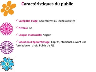 C aractéristiques du public Catégorie d’âge : Adolescents ou jeunes adultes Niveau:  B2 Langue maternelle:  Anglais Situation d’apprentissage : Captifs, étudiants suivant une formation en droit. Public de FLS. 