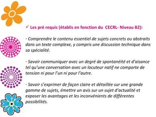 Les pré requis (établis en fonction du  CECRL- Niveau B2): Comprendre le contenu essentiel de sujets concrets ou abstraits dans un texte complexe, y compris une discussion technique dans sa spécialité. Savoir communiquer avec un degré de spontanéité et d’aisance tel qu’une conversation avec un locuteur natif ne comporte de tension ni pour l’un ni pour l’autre. Savoir s’exprimer de façon claire et détaillée sur une grande gamme de sujets, émettre un avis sur un sujet d’actualité et exposer les avantages et les inconvénients de différentes possibilités. 
