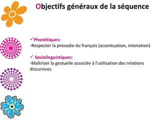 Phonétiques: Respecter la prosodie du français (accentuation, intonation) Sociolinguistiques: Maîtriser la gestuelle associée à l’utilisation des relations discursives O bjectifs généraux de la séquence 