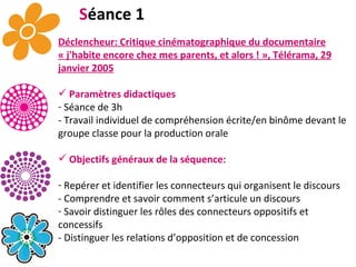 S éance 1 Déclencheur: Critique cinématographique du documentaire « j'habite encore chez mes parents, et alors ! », Télérama, 29 janvier 2005 Paramètres didactiques Séance de 3h   - Travail individuel de compréhension écrite/en binôme devant le groupe classe pour la production orale Objectifs généraux de la séquence: Repérer et identifier les connecteurs qui organisent le discours - Comprendre et savoir comment s’articule un discours  Savoir distinguer les rôles des connecteurs oppositifs et concessifs - Distinguer les relations d’opposition et de concession 