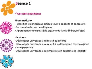 S éance 1 Objectifs spécifiques Grammaticaux - Identifier les principaux articulateurs oppositifs et concessifs  Reconnaître les verbes d’opinion Appréhender une stratégie argumentative (adhérer/réfuter) Lexicaux Développer un vocabulaire relatif au cinéma Développer du vocabulaire relatif à la description psychologique d’une personne Développer un vocabulaire simple relatif au domaine législatif 