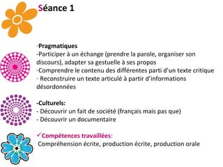 S éance 1 Pragmatiques -Participer à un échange (prendre la parole, organiser son discours), adapter sa gestuelle à ses propos Comprendre le contenu des différentes parti d’un texte critique Reconstruire un texte articulé à partir d’informations désordonnées -Culturels:   - Découvrir un fait de société (français mais pas que) - Découvrir un documentaire Compétences travaillées : Compréhension écrite, production écrite, production orale 