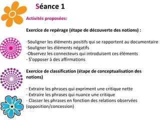 S éance 1 Activités proposées: Exercice de repérage (étape de découverte des notions) : Souligner les éléments positifs qui se rapportent au documentaire Souligner les éléments négatifs Observez les connecteurs qui introduisent ces éléments - S’opposer à des affirmations  Exercice de classification (étape de conceptualisation des notions) Extraire les phrases qui expriment une critique nette  Extraire les phrases qui nuance une critique Classer les phrases en fonction des relations observées (opposition/concession) . 