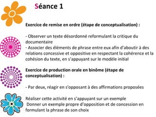 S éance 1 Exercice de remise en ordre (étape de conceptualisation) : - Observer un texte désordonné reformulant la critique du documentaire Associer des éléments de phrase entre eux afin d’aboutir à des relations concessive et oppositive en respectant la cohérence et la cohésion du texte, en s’appuyant sur le modèle initial Exercice de production orale en binôme (étape de conceptualisation) : - Par deux, réagir en s'opposant à des affirmations proposées Réaliser cette activité en s’appuyant sur un exemple Donner un exemple propre d’opposition et de concession en formulant la phrase de son choix Proposition par l’enseignant d’un tableau co-construit des connecteurs observés en distinguant les relations oppositives et concessives.   . 