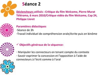 S éance 2 Déclencheurs  utilisés : Critique du film Welcome, Pierre Murat Télérama, 6 mars 2010/Critique vidéo du film Welcome, Cap 24, Philippe Lioret Paramètres didactiques Séance de 3h   Travail individuel de compréhension orale/écrite puis en binôme  Objectifs généraux de la séquence: Manipuler les connecteurs en tenant compte du contexte Savoir exprimer la concession et l’opposition à l’aide de connecteurs à l’écrit comme à l’oral 