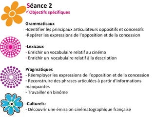 S éance 2 Objectifs spécifiques Grammaticaux Identifier les principaux articulateurs oppositifs et concessifs Repérer les expressions de l’opposition et de la concession Lexicaux Enrichir un vocabulaire relatif au cinéma  Enrichir un  vocabulaire relatif à la description Pragmatiques - Réemployer les expressions de l’opposition et de la concession Reconstruire des phrases articulées à partir d’informations manquantes Travailler en binôme -Culturels:   - Découvrir une émission cinématographique française 