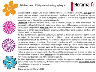 Déclencheur: Critique cinématographique   Welcome était au départ une double histoire d'amour :  une histoire simpliste ,  quoi que  bien interprétée par Vincent Lindon (quadragénaire cherchant à éblouir sa femme) et par cet acteur  inconnu, jouant  un jeune Kurde prêt à traverser la Manche à la nage pour rejoindre son amoureuse...  Rien de bien palpitant jusque là.  Cependant , autour de ses deux héros, Lioret a filmé la « jungle » du Nord de la France : les sans-papiers, bloqués à Calais, les passeurs se faisant payer 500 euros par personnes pour leur faire gagner l'Angleterre.  Bien que  plein de bons sentiments, il a retranscrit de manière poignante le périple des migrants dans un camion, tête enfouie dans un sac en plastique afin d'éviter les flics et leurs chiens.  Au-delà du thème qui a passioné les foules, on connait la dimension polémique ce film inscrit au coeur de l'actualité avec  l'article L 622-1,  cette loi menaçant de cinq ans d'emprisonnement et de 30 000 eu­ros d'amende tout citoyen convaincu d'avoir aidé une personne en situation irrégulière.  Et c'est bien ce qui arrive à Vincent Lindon , convoqué au commissariat, dénoncé par un de ces « bons Français » chez qui seul le paillasson (sur lequel était écrit « Welcome) semblait avoir gardé quelque chose d'humain...  Mais  face  à tant d'inhumanité, les valeurs de partage et de solidarité sont les plus fortes.  Hélas, la polémique a injustement effacé les qualités romanesques de la mise en scène de Philippe Lioret. Intense et beau,  même si  certains pourraient parler d'excès sentimental,  ce film  repose sur des moments d'émotion rares et juste. En dépit des  critiques politiques qui peuvent troubler le jugement,  malgré  les déclarations parfois trop vives du réalisateur, Welcome est un film incontournable,  quand bien même  l'actualité nous prouverait le contraire.... Pierre Murat Télérama, Samedi 06 mars 2010 