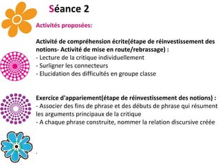 S éance 2 Activités proposées: Activité de compréhension écrite(étape de réinvestissement des notions- Activité de mise en route/rebrassage) : - Lecture de la critique individuellement - Surligner les connecteurs - Elucidation des difficultés en groupe classe Exercice d'appariement(étape de réinvestissement des notions) : - Associer des fins de phrase et des débuts de phrase qui résument les arguments principaux de la critique - A chaque phrase construite, nommer la relation discursive créée . 