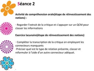 S éance 2 Activité de compréhension orale(étape de réinvestissement des notions) : Regarder l’extrait de la critique et s’appuyer sur un QCM pour classer les informations Exercice lacunaire(étape de réinvestissement des notions) Compléter la transcription de la critique en employant les connecteurs manquants Préciser quel est le type de relation présente, classer et reformuler à l’aide d’un autre connecteur adéquat.  . 