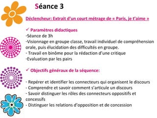 S éance 3 Déclencheur: Extrait d’un court métrage de « Paris, je t’aime » Paramètres didactiques Séance de 3h   Visionnage en groupe classe, travail individuel de compréhension orale, puis élucidation des difficultés en groupe.  Travail en binôme pour la rédaction d’une critique Evaluation par les pairs Objectifs généraux de la séquence: Repérer et identifier les connecteurs qui organisent le discours - Comprendre et savoir comment s’articule un discours  Savoir distinguer les rôles des connecteurs oppositifs et concessifs - Distinguer les relations d’opposition et de concession 