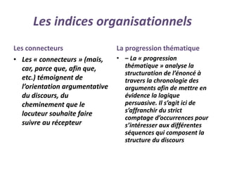 Les indices organisationnels
Les connecteurs
• Les « connecteurs » (mais,
car, parce que, afin que,
etc.) témoignent de
l’orientation argumentative
du discours, du
cheminement que le
locuteur souhaite faire
suivre au récepteur
La progression thématique
• – La « progression
thématique » analyse la
structuration de l’énoncé à
travers la chronologie des
arguments afin de mettre en
évidence la logique
persuasive. Il s’agit ici de
s’affranchir du strict
comptage d’occurrences pour
s’intéresser aux différentes
séquences qui composent la
structure du discours
 