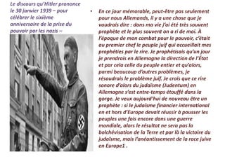 Le discours qu’Hitler prononce
le 30 janvier 1939 – pour
célébrer le sixième
anniversaire de la prise du
pouvoir par les nazis –
• En ce jour mémorable, peut-être pas seulement
pour nous Allemands, il y a une chose que je
voudrais dire : dans ma vie j’ai été très souvent
prophète et le plus souvent on a ri de moi. À
l’époque de mon combat pour le pouvoir, c’était
au premier chef le peuple juif qui accueillait mes
prophéties par le rire. Je prophétisais qu’un jour
je prendrais en Allemagne la direction de l’État
et par cela celle du peuple entier et qu’alors,
parmi beaucoup d’autres problèmes, je
résoudrais le problème juif. Je crois que ce rire
sonore d’alors du judaïsme (Judentum) en
Allemagne s’est entre-temps étouffé dans la
gorge. Je veux aujourd’hui de nouveau être un
prophète : si le judaïsme financier international
en et hors d’Europe devait réussir à pousser les
peuples une fois encore dans une guerre
mondiale, alors le résultat ne sera pas la
bolchévisation de la Terre et par là la victoire du
judaïsme, mais l’anéantissement de la race juive
en Europe1 .
 