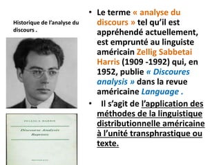 Historique de l’analyse du
discours .
• Le terme « analyse du
discours » tel qu’il est
appréhendé actuellement,
est emprunté au linguiste
américain Zellig Sabbetai
Harris (1909 -1992) qui, en
1952, publie « Discoures
analysis » dans la revue
américaine Language .
• Il s’agit de l’application des
méthodes de la linguistique
distributionnelle américaine
à l’unité transphrastique ou
texte.
 