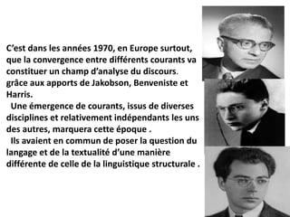C’est dans les années 1970, en Europe surtout,
que la convergence entre différents courants va
constituer un champ d’analyse du discours.
grâce aux apports de Jakobson, Benveniste et
Harris.
Une émergence de courants, issus de diverses
disciplines et relativement indépendants les uns
des autres, marquera cette époque .
Ils avaient en commun de poser la question du
langage et de la textualité d’une manière
différente de celle de la linguistique structurale .
 