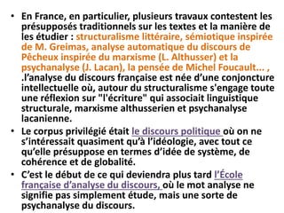 • En France, en particulier, plusieurs travaux contestent les
présupposés traditionnels sur les textes et la manière de
les étudier : structuralisme littéraire, sémiotique inspirée
de M. Greimas, analyse automatique du discours de
Pêcheux inspirée du marxisme (L. Althusser) et la
psychanalyse (J. Lacan), la pensée de Michel Foucault... ,
.l’analyse du discours française est née d’une conjoncture
intellectuelle où, autour du structuralisme s'engage toute
une réflexion sur "l'écriture" qui associait linguistique
structurale, marxisme althusserien et psychanalyse
lacanienne.
• Le corpus privilégié était le discours politique où on ne
s’intéressait quasiment qu’à l’idéologie, avec tout ce
qu’elle présuppose en termes d’idée de système, de
cohérence et de globalité.
• C’est le début de ce qui deviendra plus tard l’École
française d’analyse du discours, où le mot analyse ne
signifie pas simplement étude, mais une sorte de
psychanalyse du discours.
 