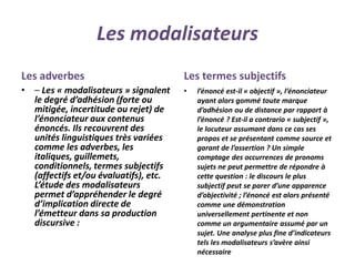 Les modalisateurs
Les adverbes
• – Les « modalisateurs » signalent
le degré d’adhésion (forte ou
mitigée, incertitude ou rejet) de
l’énonciateur aux contenus
énoncés. Ils recouvrent des
unités linguistiques très variées
comme les adverbes, les
italiques, guillemets,
conditionnels, termes subjectifs
(affectifs et/ou évaluatifs), etc.
L’étude des modalisateurs
permet d’appréhender le degré
d’implication directe de
l’émetteur dans sa production
discursive :
Les termes subjectifs
• l’énoncé est-il « objectif », l’énonciateur
ayant alors gommé toute marque
d’adhésion ou de distance par rapport à
l’énoncé ? Est-il a contrario « subjectif »,
le locuteur assumant dans ce cas ses
propos et se présentant comme source et
garant de l’assertion ? Un simple
comptage des occurrences de pronoms
sujets ne peut permettre de répondre à
cette question : le discours le plus
subjectif peut se parer d’une apparence
d’objectivité ; l’énoncé est alors présenté
comme une démonstration
universellement pertinente et non
comme un argumentaire assumé par un
sujet. Une analyse plus fine d’indicateurs
tels les modalisateurs s’avère ainsi
nécessaire
 