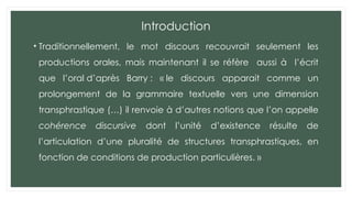 Introduction
• Traditionnellement, le mot discours recouvrait seulement les
productions orales, mais maintenant il se réfère aussi à l’écrit
que l’oral d’après Barry : « le discours apparait comme un
prolongement de la grammaire textuelle vers une dimension
transphrastique (…) il renvoie à d’autres notions que l’on appelle
cohérence discursive dont l’unité d’existence résulte de
l’articulation d’une pluralité de structures transphrastiques, en
fonction de conditions de production particulières. »
 