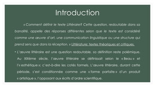Introduction
« Comment définir le texte Littéraire? Cette question, redoutable dans sa
banalité, appelle des réponses différentes selon que le texte est considéré
comme une œuvre d’art, une communication linguistique ou une structure qui
prend sens que dans la réception. » Littérature: textes théoriques et critiques.
• L’œuvre littéraire est une question redoutable, sa définition reste polémique.
Au XIXème siècle, l’œuvre littéraire se définissait selon le « Beau » et
l’« esthétique »; c’est-à-dire les cotés formels. L’œuvre littéraire, durant cette
période, s’est conditionnée comme une « forme parfaite » d’un produit
« artistique », l’opposant aux écrits d’ordre scientifique.
 