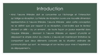 Introduction
• Ainsi l’œuvre littéraire doit se concentrer sur l’échange et l’interaction
qu’oblige sa réception. La théorie de réception ouvre une nouvelle dimension
représentative à l’œuvre littéraire. l’œuvre littéraire selon cette conception
ne se définit que par rapport à sa réception, c’est-à-dire que le lecteur
devient un allié – ou un ennemi , de toute façon un joueur essentiel dans
l’équipe littéraire , donnant à l’œuvre littéraire un aspect d’unicité et
dépassant le simple statut du « texte ». L’œuvre est maintenant limitative ne
comportant que deux éléments concrets de la situation ordinaire de
communication qui sont : le message et son lecteur pour vivre « l’expérience
du dépaysement ».
 