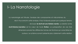 I- La Narratologie
La narratologie est l'étude, l'analyse des composantes et mécanismes du
récit. Pour enrichir cette analyse, il faut d'abords passer par quelques terrains
de base: le récit est une histoire narrée. La relation entre
:
récit/histoire/narration est le cœur de toute fiction. La juxtaposition de ces trois
dimensions produit les différentes formes de l'écriture qui caractérise les
auteurs. Le schéma suivant présente plus clairement cette relation
:
 